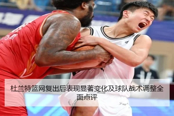 杜兰特篮网复出后表现显著变化及球队战术调整全面点评